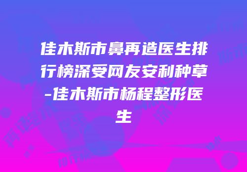 佳木斯市鼻再造医生排行榜深受网友安利种草-佳木斯市杨程整形医生
