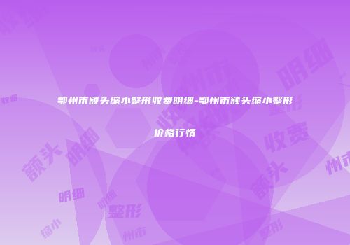 鄂州市额头缩小整形收费明细-鄂州市额头缩小整形价格行情