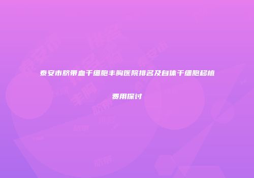 泰安市脐带血干细胞丰胸医院排名及自体干细胞移植费用探讨