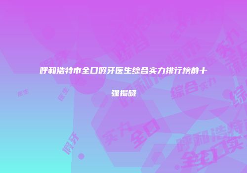 呼和浩特市全口假牙医生综合实力排行榜前十强揭晓