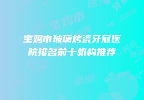 宝鸡市玻璃烤瓷牙冠医院排名前十机构推荐