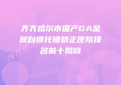 齐齐哈尔市国产GA金属自锁托槽矫正医院排名前十揭晓