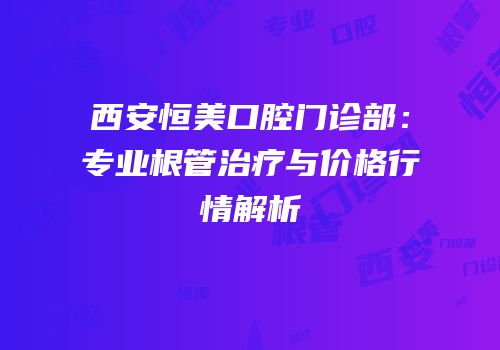 西安恒美口腔门诊部：专业根管治疗与价格行情解析