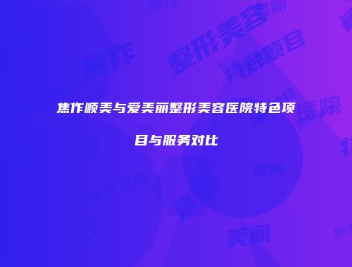 焦作顺美与爱美丽整形美容医院特色项目与服务对比