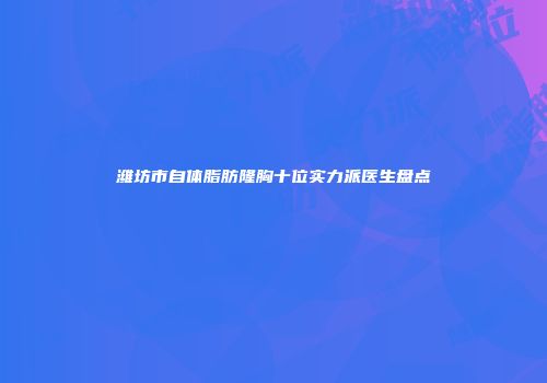 潍坊市自体脂肪隆胸十位实力派医生盘点