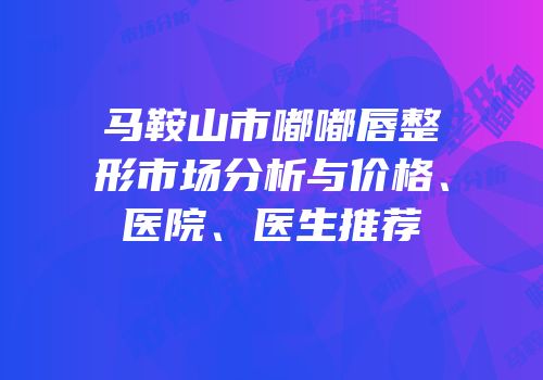 马鞍山市嘟嘟唇整形市场分析与价格、医院、医生推荐