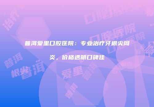 普洱爱里口腔医院：专业治疗牙根尖周炎，价格透明口碑佳