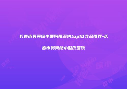 长春市鼻翼缩小医院排名榜top10实名推荐-长春市鼻翼缩小整形医院