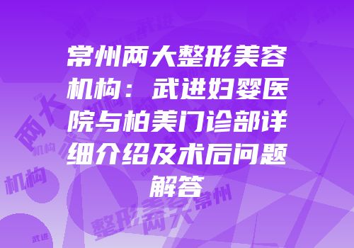 常州两大整形美容机构：武进妇婴医院与柏美门诊部详细介绍及术后问题解答