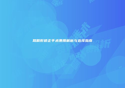 耳畸形矫正手术费用解析与选择指南