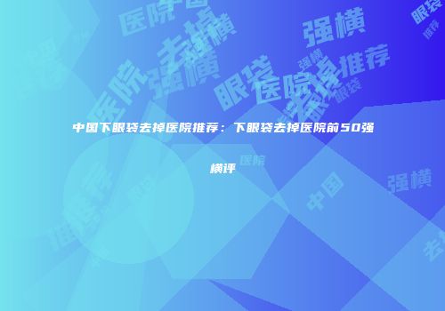 中国下眼袋去掉医院推荐：下眼袋去掉医院前50强横评