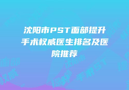 沈阳市PST面部提升手术权威医生排名及医院推荐