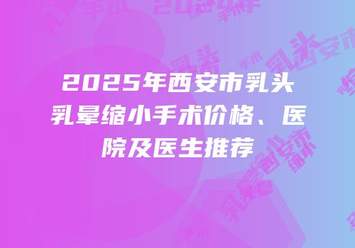2025年西安市乳头乳晕缩小手术价格、医院及医生推荐