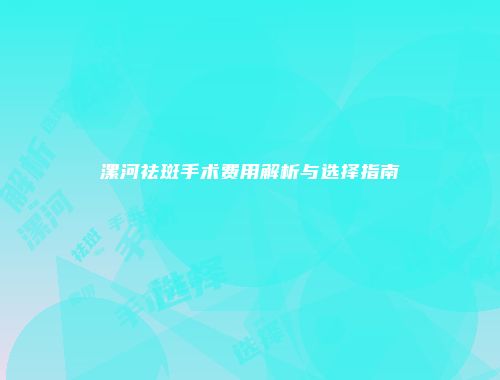 漯河祛斑手术费用解析与选择指南