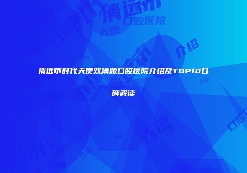 清远市时代天使双模版口腔医院介绍及TOP10口碑解读