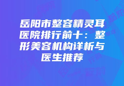 岳阳市整容精灵耳医院排行前十：整形美容机构详析与医生推荐