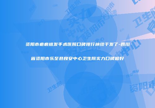 资阳市疤痕植发手术医院口碑排行榜终于发了-四川省资阳市乐至县良安中心卫生院实力口碑超好