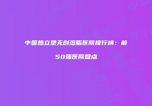 中国热立塑无创溶脂医院排行榜：前50强医院盘点