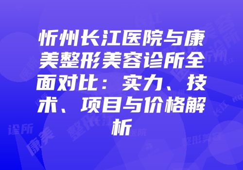 忻州长江医院与康美整形美容诊所全面对比：实力、技术、项目与价格解析