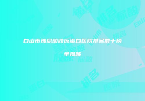 白山市玻尿酸胶原蛋白医院排名前十榜单揭晓
