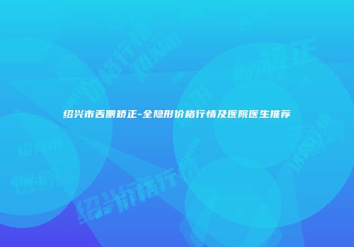 绍兴市舌侧矫正-全隐形价格行情及医院医生推荐