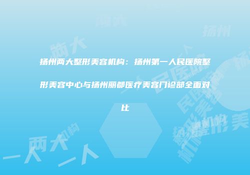 扬州两大整形美容机构：扬州第一人民医院整形美容中心与扬州丽都医疗美容门诊部全面对比