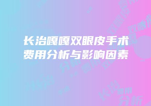 长治嘎嘎双眼皮手术费用分析与影响因素