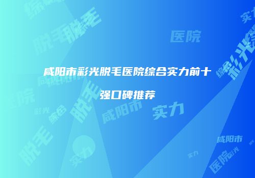 咸阳市彩光脱毛医院综合实力前十强口碑推荐
