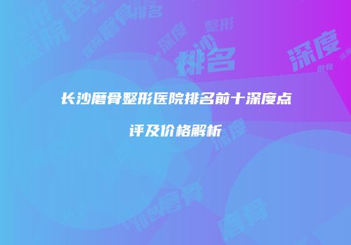 长沙磨骨整形医院排名前十深度点评及价格解析