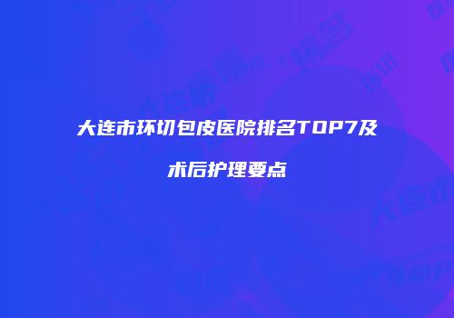 大连市环切包皮医院排名TOP7及术后护理要点