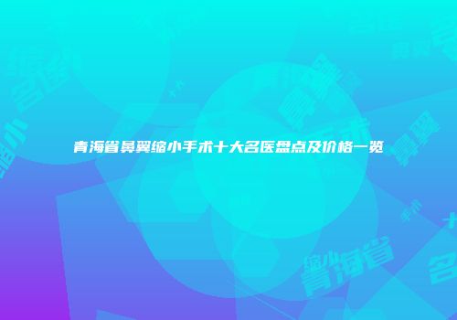 青海省鼻翼缩小手术十大名医盘点及价格一览