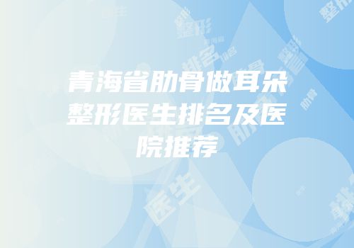 青海省肋骨做耳朵整形医生排名及医院推荐