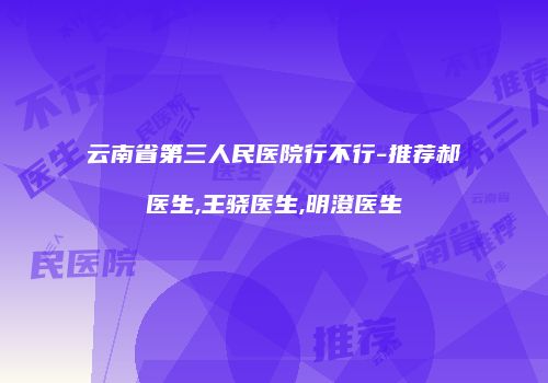 云南省第三人民医院行不行-推荐郝医生,王骁医生,明澄医生