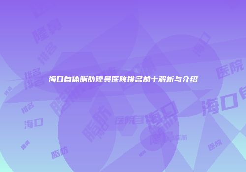 海口自体脂肪隆鼻医院排名前十解析与介绍