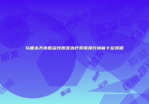 乌鲁木齐市脂溢性脱发治疗医院排行榜前十位揭晓