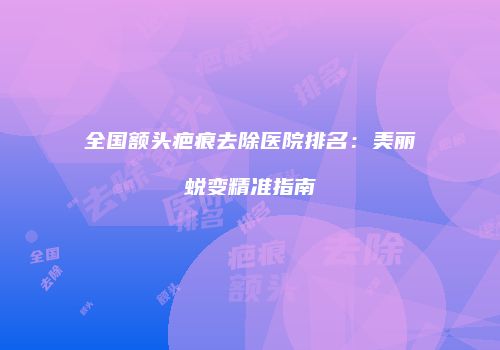 全国额头疤痕去除医院排名：美丽蜕变精准指南