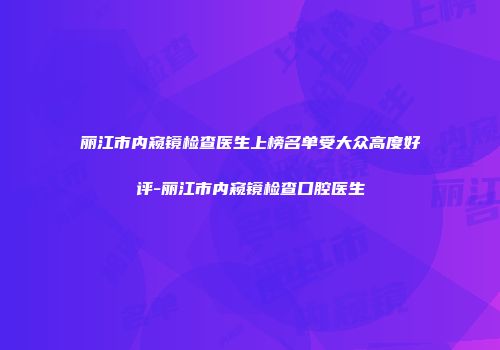 丽江市内窥镜检查医生上榜名单受大众高度好评-丽江市内窥镜检查口腔医生