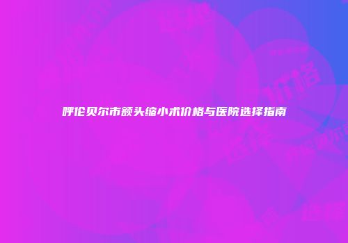 呼伦贝尔市额头缩小术价格与医院选择指南