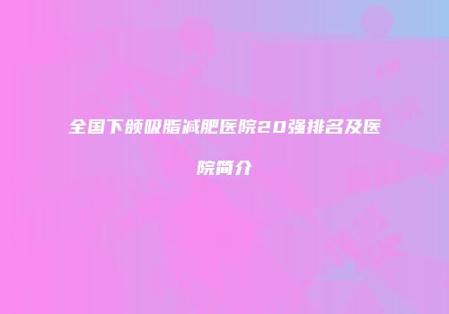 全国下颌吸脂减肥医院20强排名及医院简介