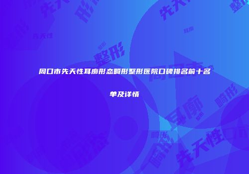 周口市先天性耳廓形态畸形整形医院口碑排名前十名单及详情