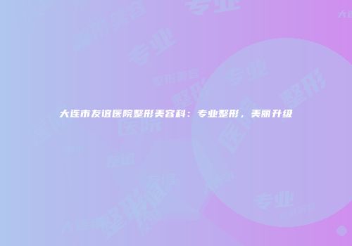 大连市友谊医院整形美容科：专业整形，美丽升级