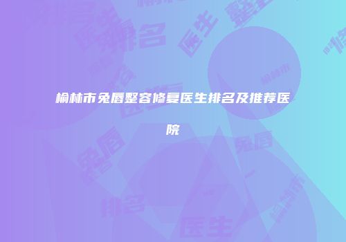 榆林市兔唇整容修复医生排名及推荐医院
