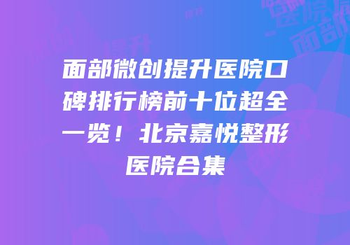 面部微创提升医院口碑排行榜前十位超全一览！北京嘉悦整形医院合集