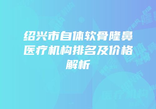 绍兴市自体软骨隆鼻医疗机构排名及价格解析