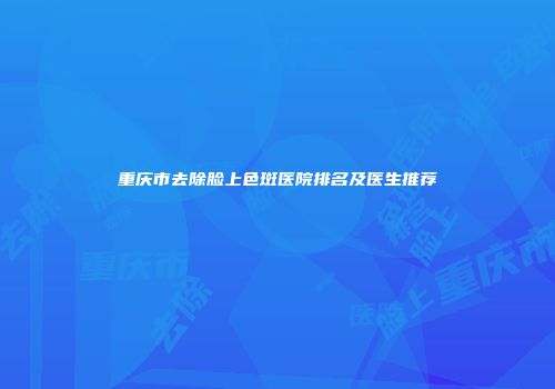 重庆市去除脸上色斑医院排名及医生推荐