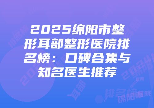2025绵阳市整形耳部整形医院排名榜：口碑合集与知名医生推荐
