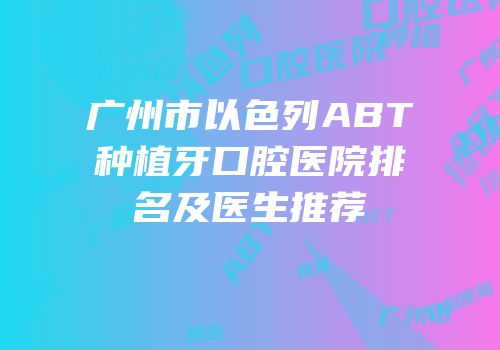 广州市以色列ABT种植牙口腔医院排名及医生推荐