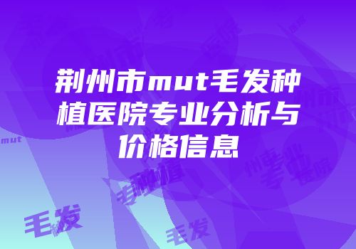 荆州市mut毛发种植医院专业分析与价格信息