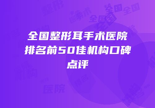全国整形耳手术医院排名前50佳机构口碑点评