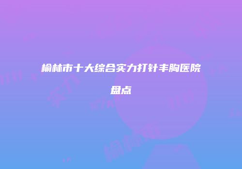 榆林市十大综合实力打针丰胸医院盘点